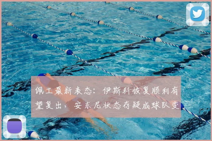 佩工最新表态：伊斯科恢复顺利有望复出，安东尼状态存疑成球队变数