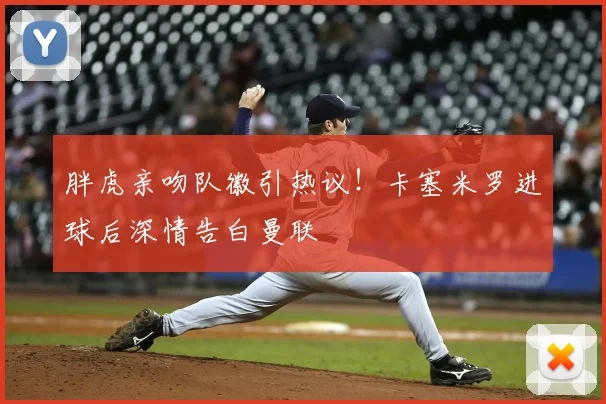 胖虎亲吻队徽引热议！卡塞米罗进球后深情告白曼联