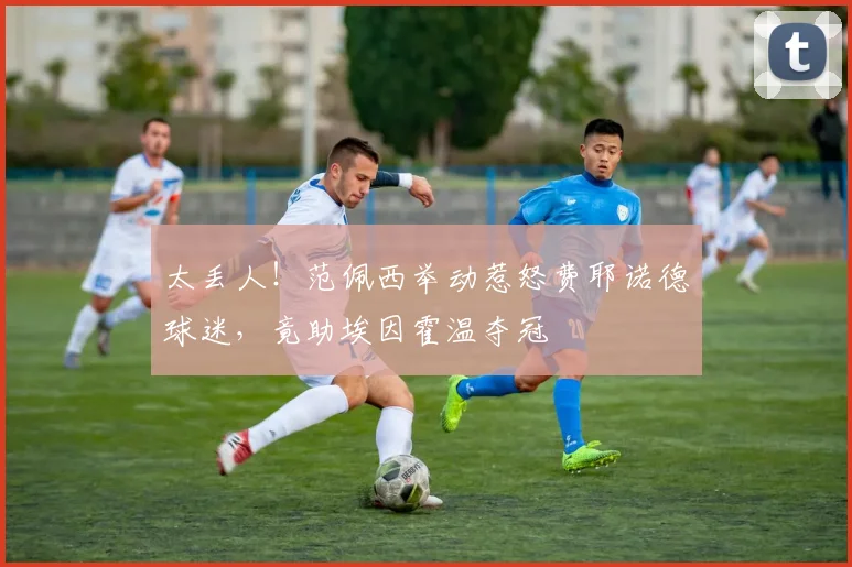太丢人！范佩西举动惹怒费耶诺德球迷，竟助埃因霍温夺冠