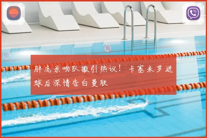胖虎亲吻队徽引热议！卡塞米罗进球后深情告白曼联