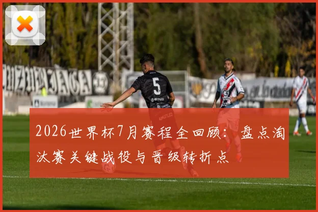 2026世界杯7月赛程全回顾：盘点淘汰赛关键战役与晋级转折点