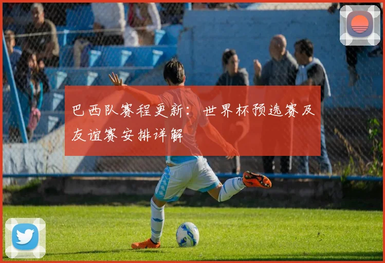 巴西队赛程更新：世界杯预选赛及友谊赛安排详解