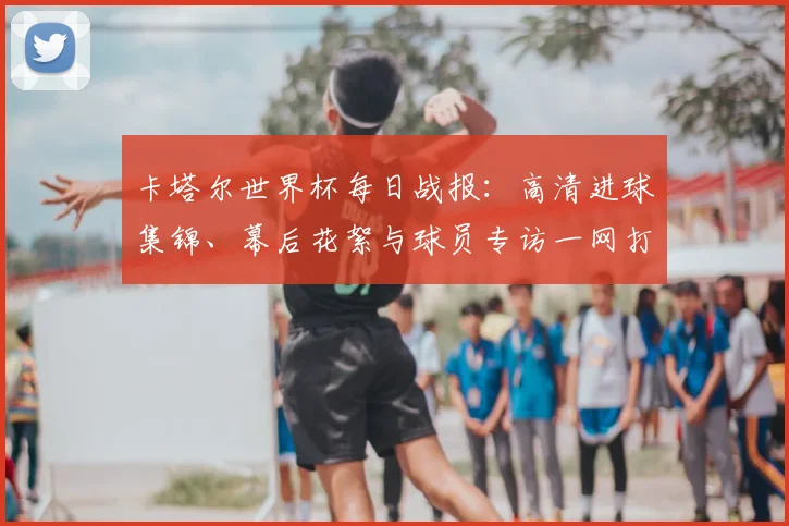 卡塔尔世界杯每日战报：高清进球集锦、幕后花絮与球员专访一网打尽