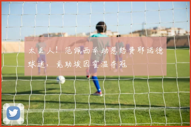 太丢人！范佩西举动惹怒费耶诺德球迷，竟助埃因霍温夺冠