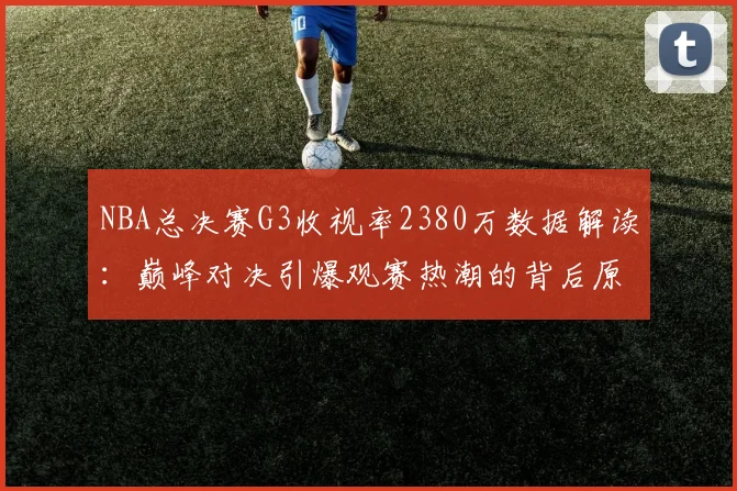 NBA总决赛G3收视率2380万数据解读：巅峰对决引爆观赛热潮的背后原因
