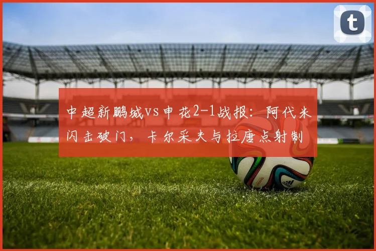 中超新鹏城vs申花2-1战报：阿代米闪击破门，卡尔采夫与拉唐点射制胜全解析