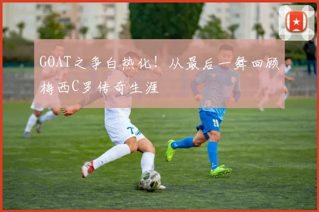 GOAT之争白热化！从最后一舞回顾梅西C罗传奇生涯