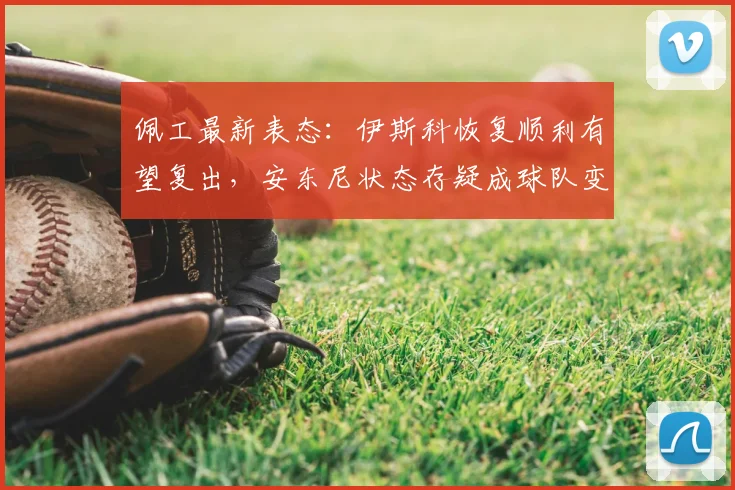 佩工最新表态：伊斯科恢复顺利有望复出，安东尼状态存疑成球队变数