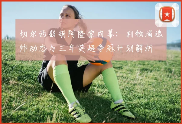 切尔西截胡阿隆索内幕：利物浦选帅动态与三年英超争冠计划解析