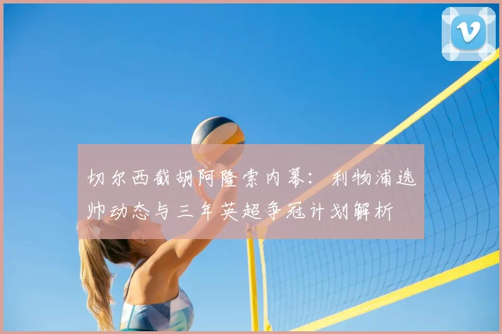切尔西截胡阿隆索内幕：利物浦选帅动态与三年英超争冠计划解析