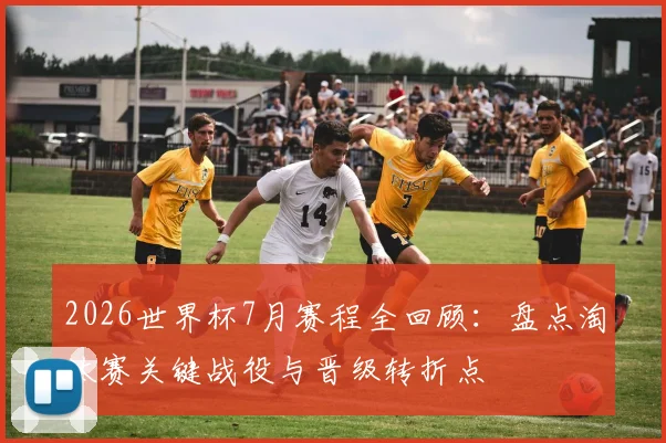 2026世界杯7月赛程全回顾：盘点淘汰赛关键战役与晋级转折点