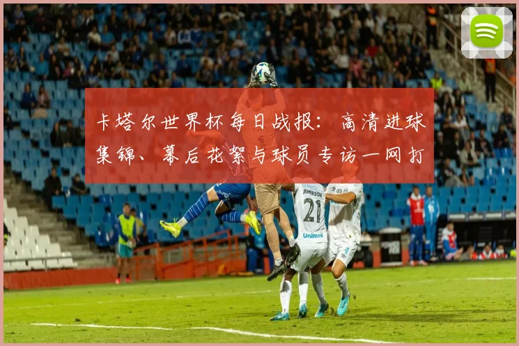 卡塔尔世界杯每日战报：高清进球集锦、幕后花絮与球员专访一网打尽