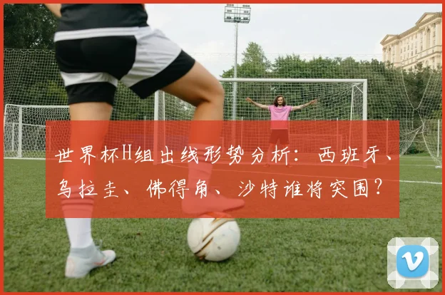 世界杯H组出线形势分析：西班牙、乌拉圭、佛得角、沙特谁将突围？